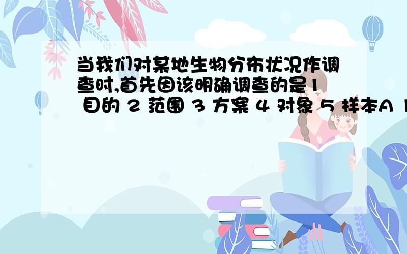 当我们对某地生物分布状况作调查时,首先因该明确调查的是1 目的 2 范围 3 方案 4 对象 5 样本A 12 B 34 C14 D 56