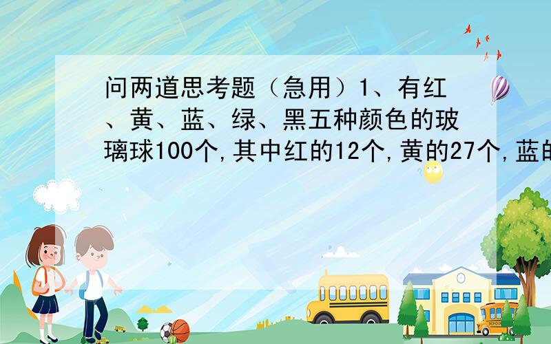 问两道思考题（急用）1、有红、黄、蓝、绿、黑五种颜色的玻璃球100个,其中红的12个,黄的27个,蓝的9个,绿的19个,黑的33个.把这些球放在一个布袋里.请你想一想：一次最少取出多少个才能保