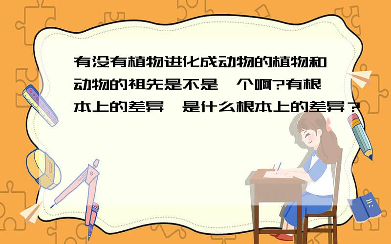 有没有植物进化成动物的植物和动物的祖先是不是一个啊?有根本上的差异,是什么根本上的差异？