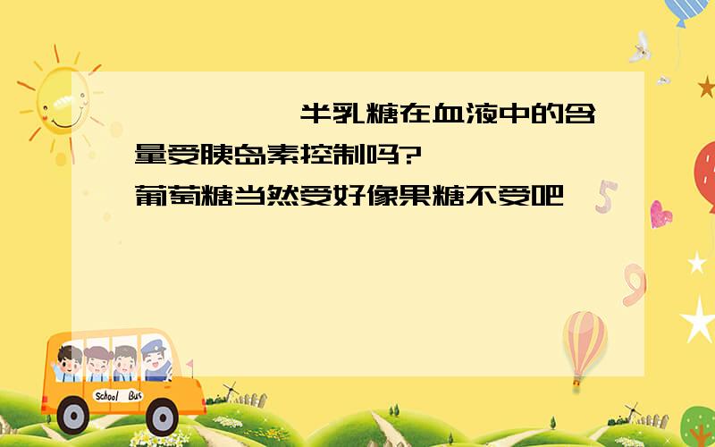 *****半乳糖在血液中的含量受胰岛素控制吗?》》》》》葡萄糖当然受好像果糖不受吧