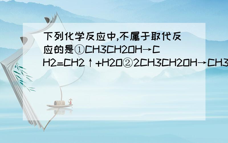 下列化学反应中,不属于取代反应的是①CH3CH2OH→CH2=CH2↑+H2O②2CH3CH2OH→CH3CH2OCH2CH3+H2O→箭头上下的条件分别是浓H2SO4和140℃