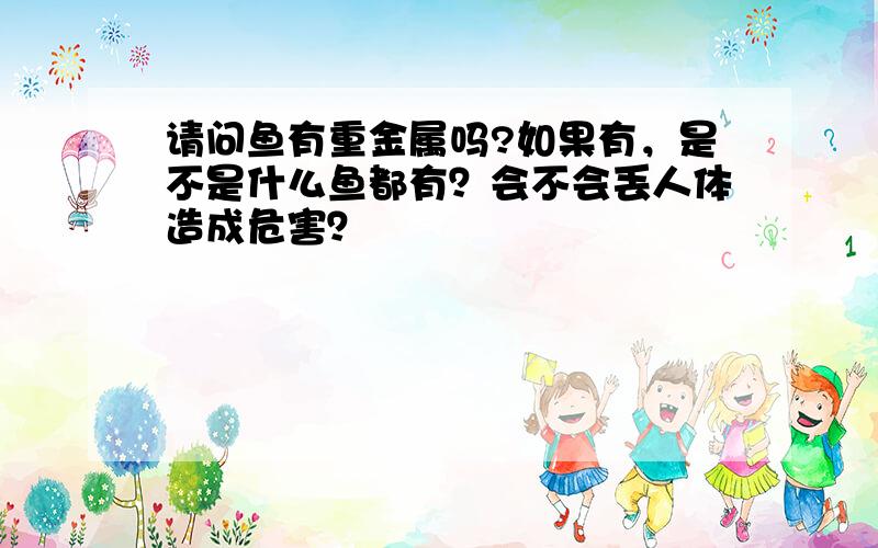 请问鱼有重金属吗?如果有，是不是什么鱼都有？会不会丢人体造成危害？