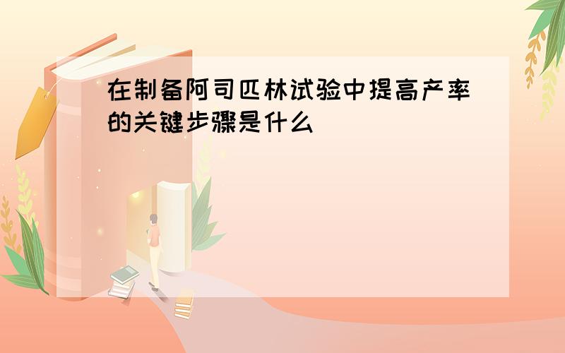 在制备阿司匹林试验中提高产率的关键步骤是什么