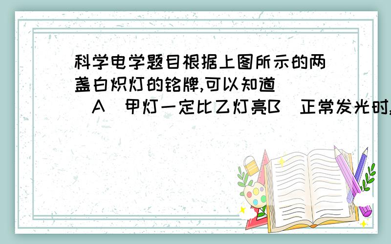 科学电学题目根据上图所示的两盏白炽灯的铭牌,可以知道（ ）A．甲灯一定比乙灯亮B．正常发光时,甲灯的电阻大于乙灯的电阻C．正常发光时,甲灯的电功率是乙灯电功率的4倍D．正常发光时,