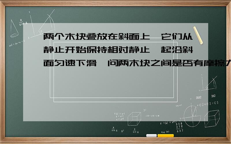 两个木块叠放在斜面上,它们从静止开始保持相对静止一起沿斜面匀速下滑,问两木块之间是否有摩擦力为什么