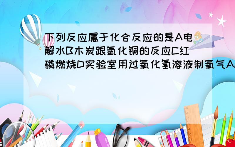 下列反应属于化合反应的是A电解水B木炭跟氧化铜的反应C红磷燃烧D实验室用过氧化氢溶液制氧气ANSWER:DWHY?