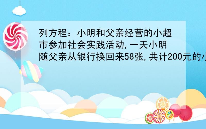 列方程：小明和父亲经营的小超市参加社会实践活动,一天小明随父亲从银行换回来58张,共计200元的小明到父亲经营的小超市参加社会实践活动.一天小明随父亲从银行换回来58张,共计200元的