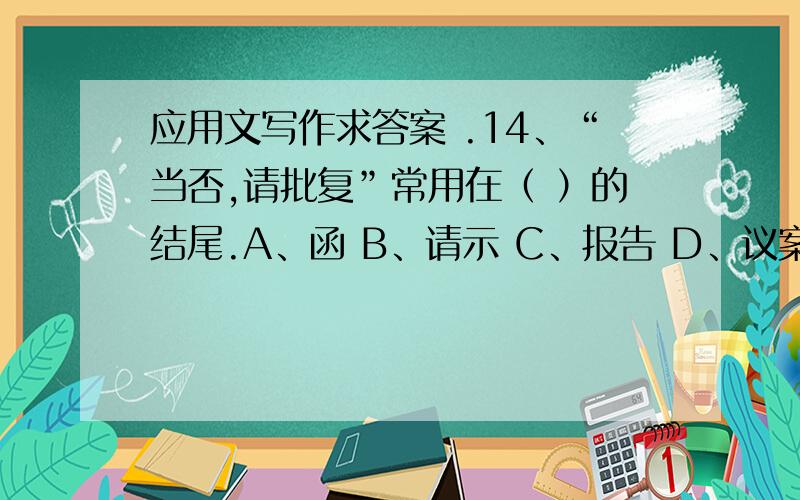 应用文写作求答案 .14、“当否,请批复”常用在（ ）的结尾.A、函 B、请示 C、报告 D、议案15表扬好人好事的通报,正文结构一般是（ ）A、概括主要事实——号召大家学习——分析精神实质—