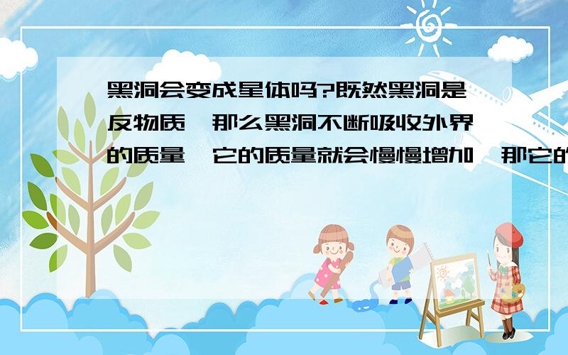 黑洞会变成星体吗?既然黑洞是反物质,那么黑洞不断吸收外界的质量,它的质量就会慢慢增加,那它的质量不就会由负的增加到正的,变成正物质（星体）吗?