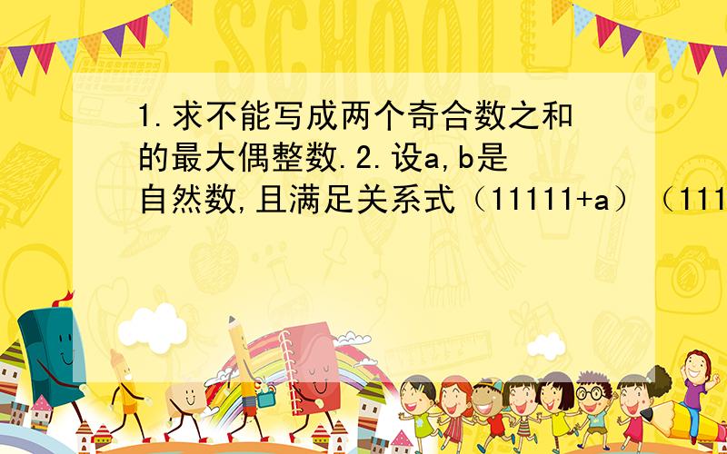1.求不能写成两个奇合数之和的最大偶整数.2.设a,b是自然数,且满足关系式（11111+a）（11111-b）=123456789.求证：a-b是4的倍数.3.能否把1,1,2,2,3,3,4,4,5,5这10个数排成一行,使得两个1中间夹着1个数,两