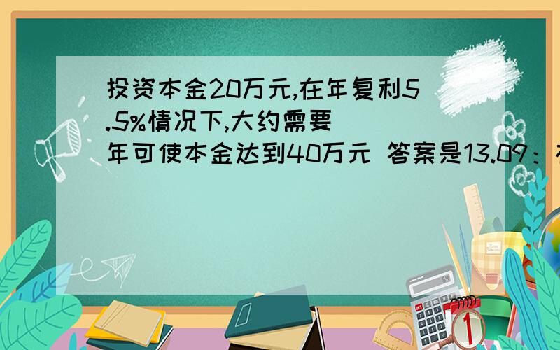 投资本金20万元,在年复利5.5%情况下,大约需要（ ）年可使本金达到40万元 答案是13.09：根据复利计算公式：本息和=本金X（1+年复利利率） 右边括号 次方的位置是投资年限 反复算也没算明白