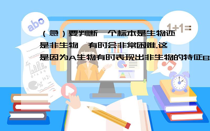 （急）要判断一个标本是生物还是非生物,有时会非常困难.这是因为A生物有时表现出非生物的特征B非生物有时表现出生物的特征C它们都存在于地球D生物由非生物转变而来的