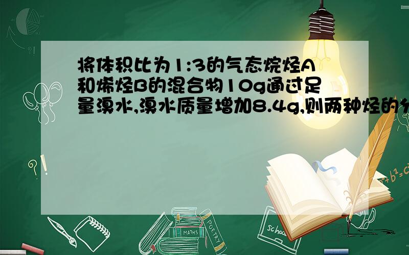 将体积比为1:3的气态烷烃A和烯烃B的混合物10g通过足量溴水,溴水质量增加8.4g,则两种烃的分子式分别为?