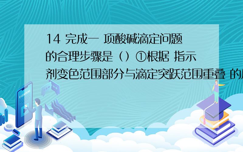 14 完成一 项酸碱滴定问题的合理步骤是（）①根据 指示剂变色范围部分与滴定突跃范围重叠 的原则选择指示剂；②写出反应方程式,确定化学计量比和滴定终点的产物；③根 据浓度等具体