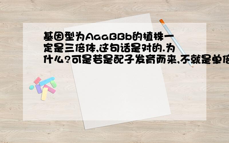 基因型为AaaBBb的植株一定是三倍体,这句话是对的.为什么?可是若是配子发育而来,不就是单倍体吗?我对这的知识有点晕.