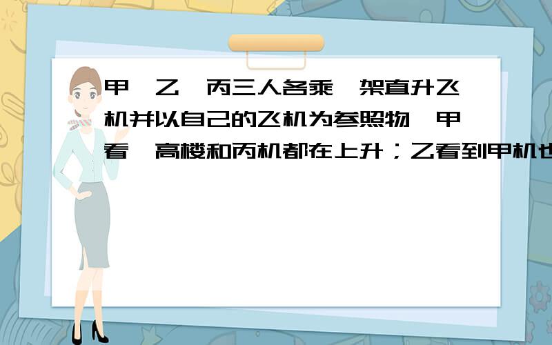 甲、乙、丙三人各乘一架直升飞机并以自己的飞机为参照物,甲看一高楼和丙机都在上升；乙看到甲机也在上升；丙看到乙机在下降,则甲、乙、丙所乘的这三架直升飞机相对地面的运动是—