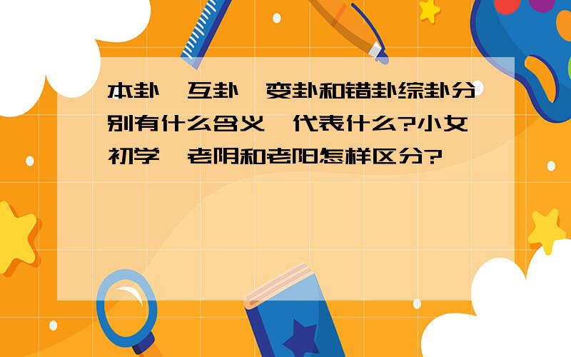 本卦,互卦,变卦和错卦综卦分别有什么含义,代表什么?小女初学,老阴和老阳怎样区分?