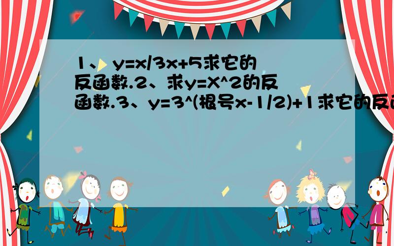 1、 y=x/3x+5求它的反函数.2、求y=X^2的反函数.3、y=3^(根号x-1/2)+1求它的反函数4、y=（根号2x-4)求它的反函数5、（根号p^6q^5）p>0.用分数指数幂表示下列各式.