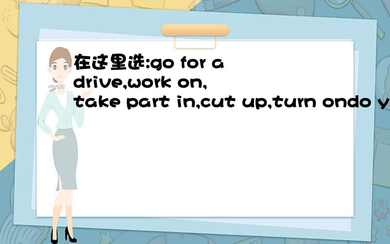 在这里选:go for a drive,work on,take part in,cut up,turn ondo you have a knife?i want to the big apple i bought a new car just now.let,would you like~the activitymr white is~a novel nowadays