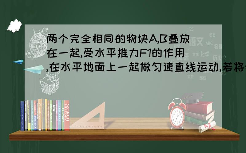 两个完全相同的物块A,B叠放在一起,受水平推力F1的作用,在水平地面上一起做匀速直线运动,若将物块B取下与物块A并列,受水平推力F2作用,让他们一起在地面上匀速前进,请讨论F1和F2的大小关系