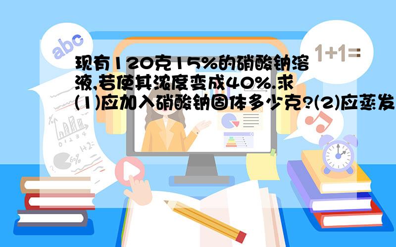 现有120克15%的硝酸钠溶液,若使其浓度变成40%.求(1)应加入硝酸钠固体多少克?(2)应蒸发水多少克?