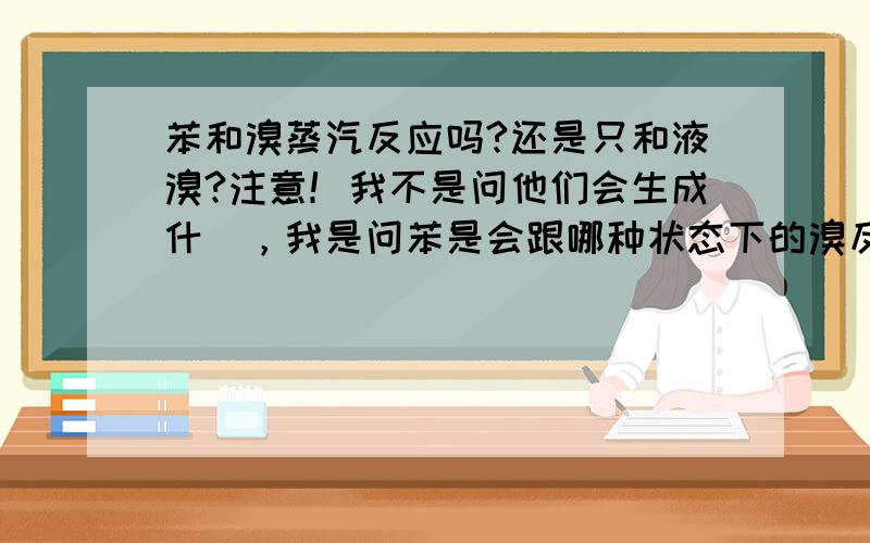 苯和溴蒸汽反应吗?还是只和液溴?注意！我不是问他们会生成什麼，我是问苯是会跟哪种状态下的溴反应！