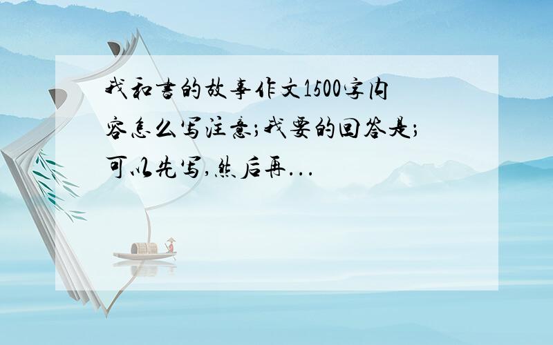 我和书的故事作文1500字内容怎么写注意；我要的回答是；可以先写,然后再...