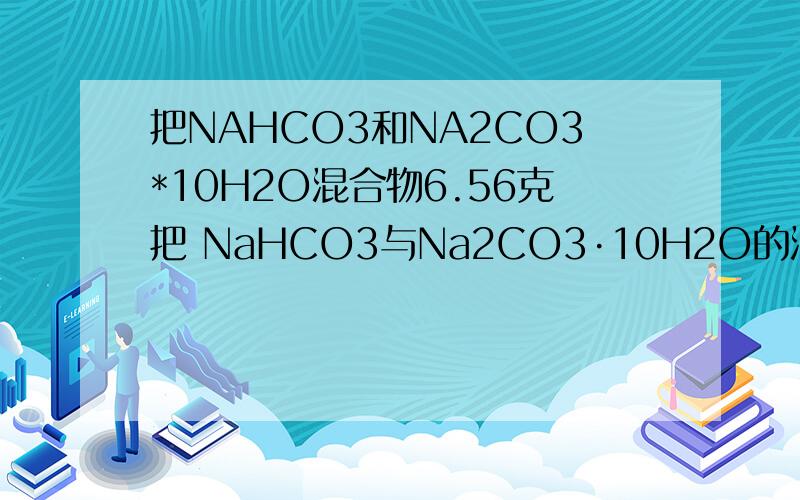 把NAHCO3和NA2CO3*10H2O混合物6.56克把 NaHCO3与Na2CO3·10H2O的混合物6．56克溶于水配制成100ml溶液,已知此溶液中Na+的物质的量为0．05 mol；如果将6.56克混合物加热到恒重,固体质量减少了多少克?