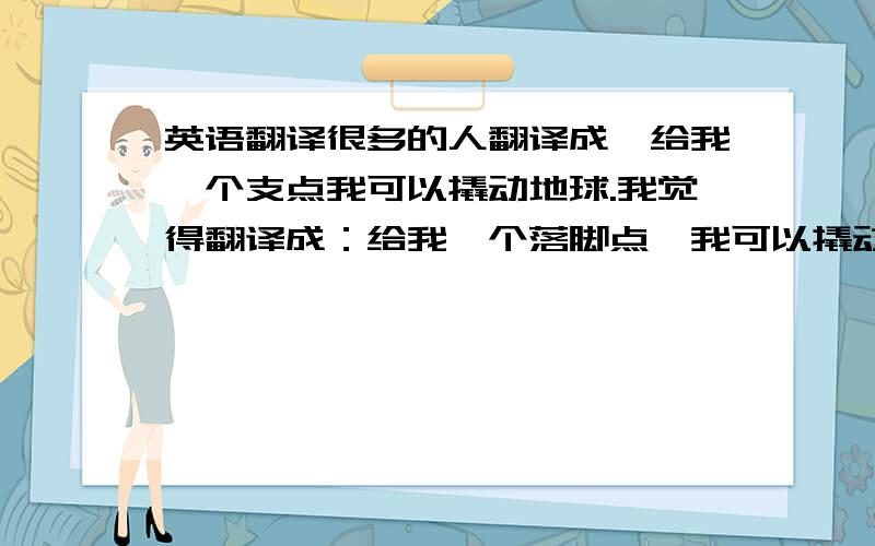 英语翻译很多的人翻译成,给我一个支点我可以撬动地球.我觉得翻译成：给我一个落脚点,我可以撬动地球更好啊,意思就是说只要让他到地球外面去,而不是说要支点,因为只要出了地球支点有