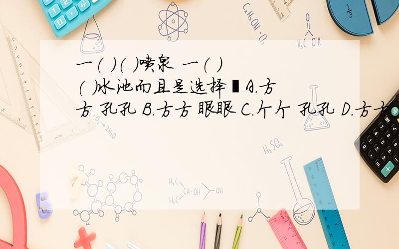 一( )( )喷泉 一( )( )水池而且是选择﹕A.方方 孔孔 B.方方 眼眼 C.个个 孔孔 D.方方 只只