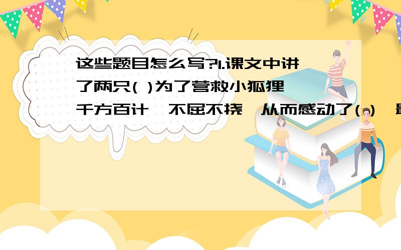 这些题目怎么写?1.课文中讲了两只( )为了营救小狐狸,千方百计,不屈不挠,从而感动了( ),最后在( )的帮助下,它们得以( )的故事.课文告诉读者,( )与 ( )之间是可以建立亲密的关系的.2.一文中,写