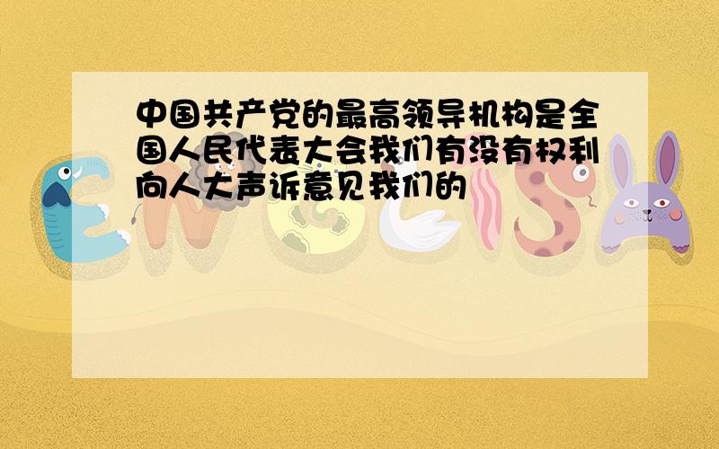 中国共产党的最高领导机构是全国人民代表大会我们有没有权利向人大声诉意见我们的