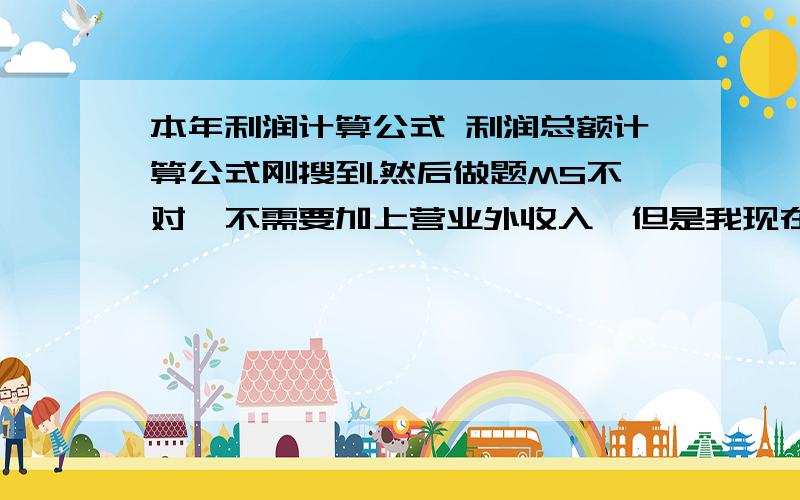 本年利润计算公式 利润总额计算公式刚搜到.然后做题MS不对,不需要加上营业外收入,但是我现在有点混了.OTL