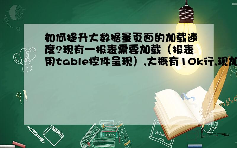 如何提升大数据量页面的加载速度?现有一报表需要加载（报表用table控件呈现）,大概有10k行,现加载这个页面需要20s左右,请问：不考虑前后台种种优化,不用分页,如何实现 一点击报表加载按