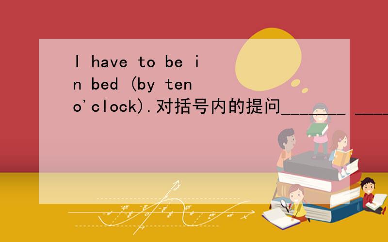 I have to be in bed (by ten o'clock).对括号内的提问_______ _________ you _______ ________ be in bed?