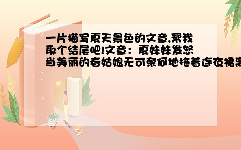 一片描写夏天景色的文章,帮我取个结尾吧!文章：夏妹妹发怒当美丽的春姑娘无可奈何地拖着连衣裙离开的时候，那夏妹妹也来到了我们的身边。可是，谁都不愿意和他玩，尽管他再怎么好