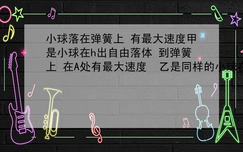 小球落在弹簧上 有最大速度甲是小球在h出自由落体 到弹簧上 在A处有最大速度  乙是同样的小球在H  （H〉h）自由落体 到弹簧上 在B处有最大速度.  以地面为参照物                      为什么A,B