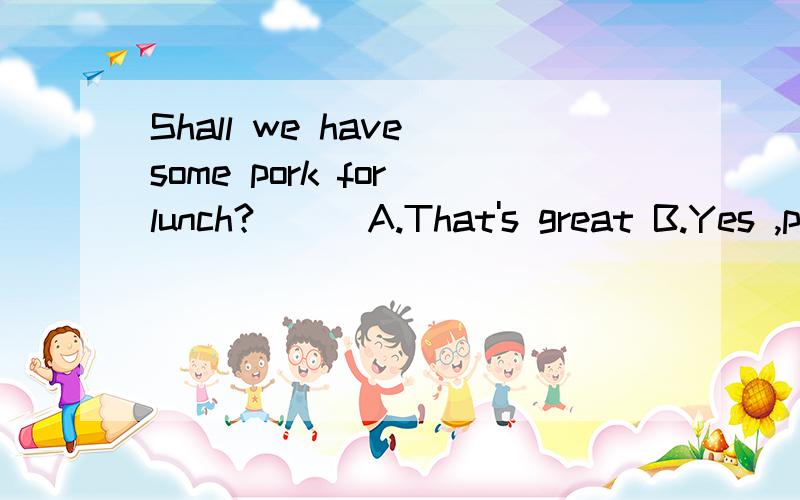 Shall we have some pork for lunch?( ) A.That's great B.Yes ,please C.Of course