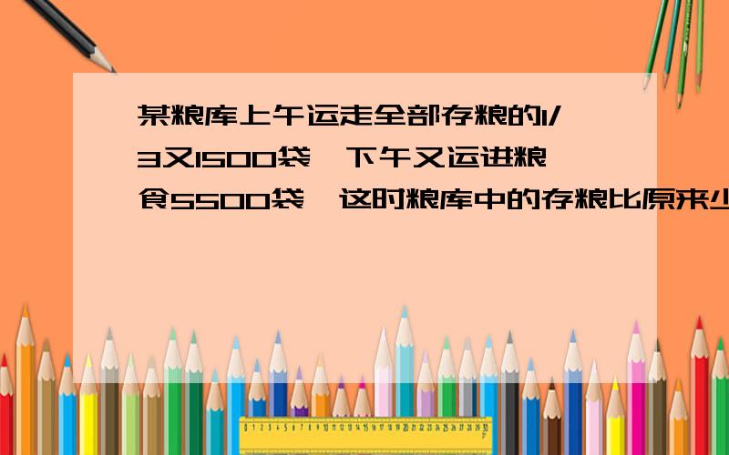 某粮库上午运走全部存粮的1/3又1500袋,下午又运进粮食5500袋,这时粮库中的存粮比原来少1/6,原来粮库存粮多少袋?希望有算术法和方程法两种!