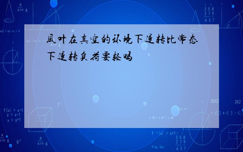 风叶在真空的环境下运转比常态下运转负荷要轻吗