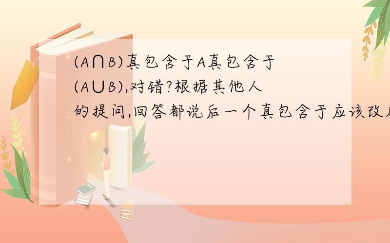 (A∩B)真包含于A真包含于(A∪B),对错?根据其他人的提问,回答都说后一个真包含于应该改成包含于.我觉得这种情况是说A是一个大圈,B是这个大圈之内的一个小圈但是如果是A和B是有交叉部分的