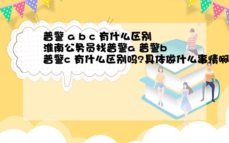 普警 a b c 有什么区别淮南公务员找普警a 普警b 普警c 有什么区别吗?具体做什么事情啊望懂行的朋友赐教!