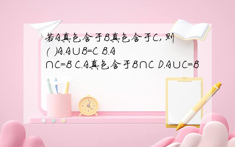 若A真包含于B真包含于C,则( )A.A∪B=C B.A∩C=B C.A真包含于B∩C D.A∪C=B