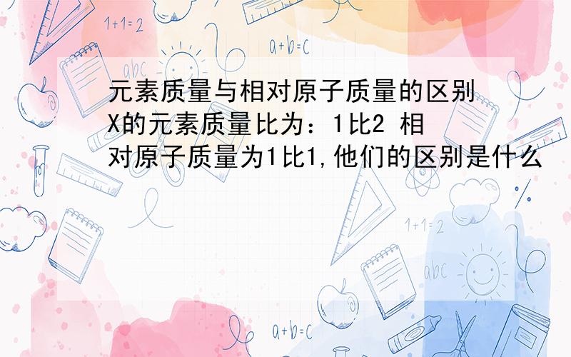 元素质量与相对原子质量的区别X的元素质量比为：1比2 相对原子质量为1比1,他们的区别是什么