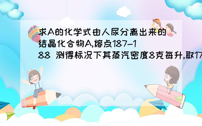 求A的化学式由人尿分离出来的结晶化合物A,熔点187-188 测得标况下其蒸汽密度8克每升,取17.92克A完全燃烧 生成的气体通过浓硫酸,增重8.1克,剩余的气体通过碱石灰,气体质量减少39.6克,另取17.92