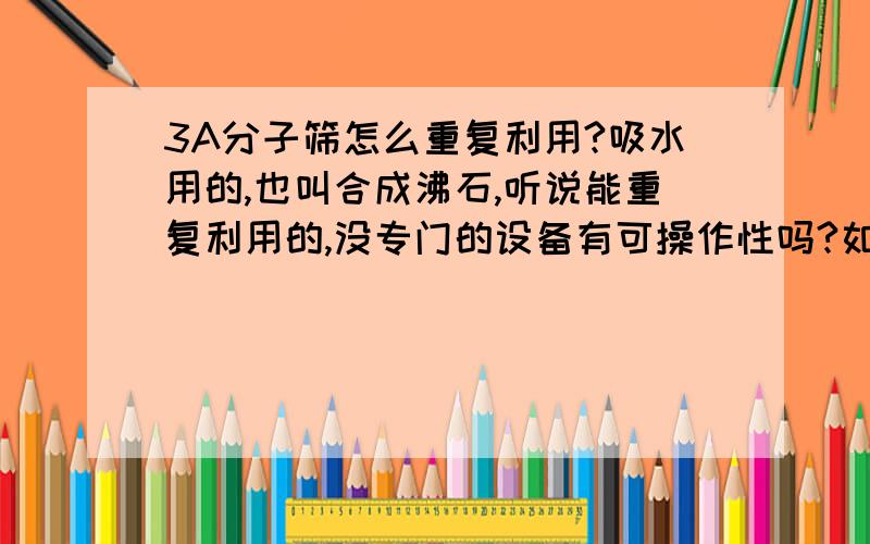 3A分子筛怎么重复利用?吸水用的,也叫合成沸石,听说能重复利用的,没专门的设备有可操作性吗?如题,请懂行的朋友帮忙解答,