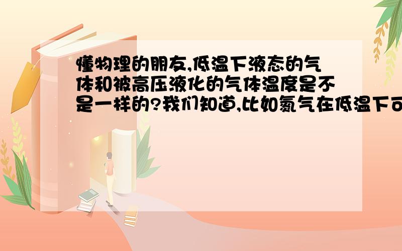 懂物理的朋友,低温下液态的气体和被高压液化的气体温度是不是一样的?我们知道,比如氮气在低温下可以变成液体,同样,如果通过高压的方式,氮气也可以变成液体.按照直观来理解,既然都是