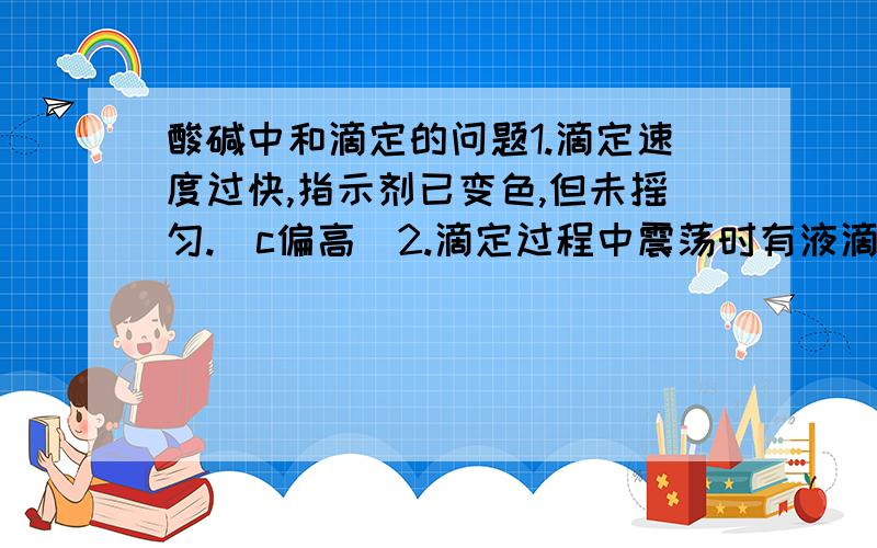 酸碱中和滴定的问题1.滴定速度过快,指示剂已变色,但未摇匀.（c偏高）2.滴定过程中震荡时有液滴溅出.（c偏低）c为待测液浓度