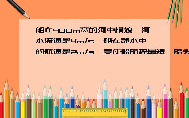 船在400m宽的河中横渡,河水流速是4m/s,船在静水中的航速是2m/s,要使船航程最短,船头应指向何处?最短航程为多少?