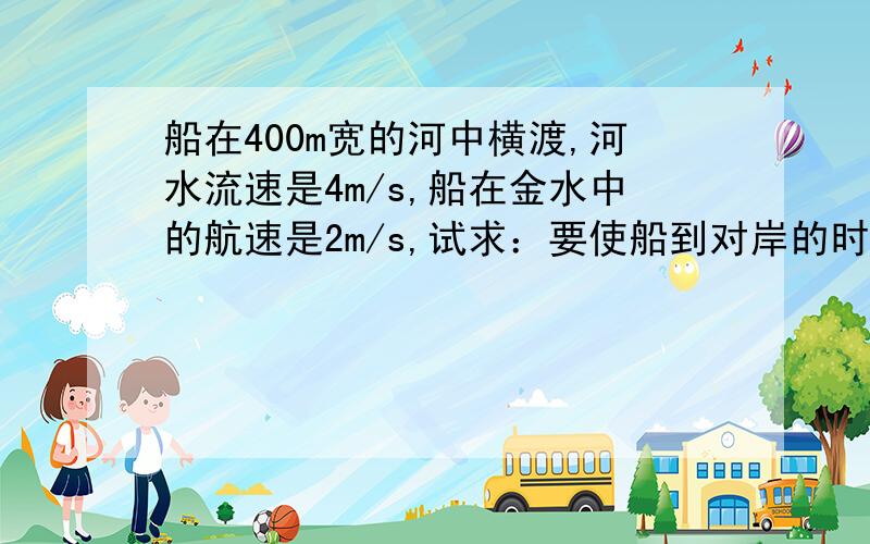 船在400m宽的河中横渡,河水流速是4m/s,船在金水中的航速是2m/s,试求：要使船到对岸的时间最短